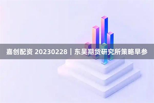 嘉创配资 20230228｜东吴期货研究所策略早参