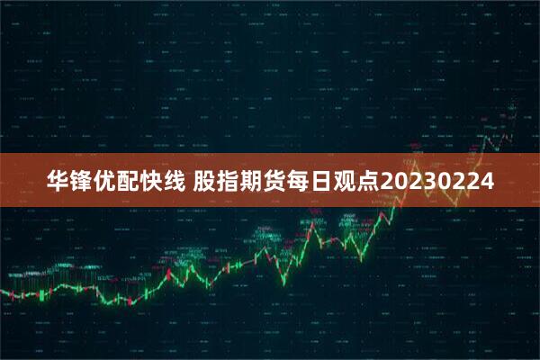 华锋优配快线 股指期货每日观点20230224