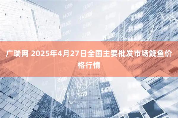 广瑞网 2025年4月27日全国主要批发市场鮸鱼价格行情