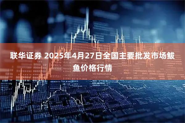 联华证券 2025年4月27日全国主要批发市场鲅鱼价格行情