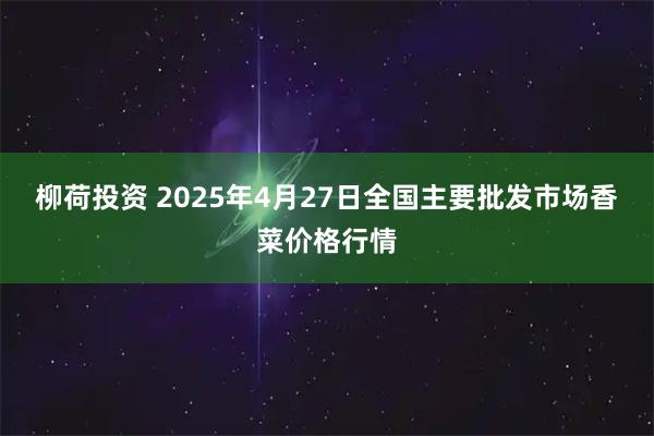 柳荷投资 2025年4月27日全国主要批发市场香菜价格行情