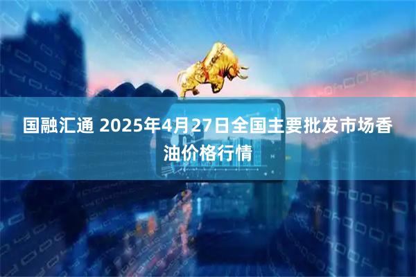 国融汇通 2025年4月27日全国主要批发市场香油价格行情