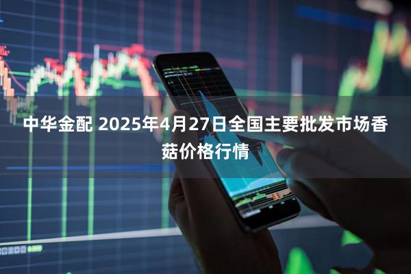 中华金配 2025年4月27日全国主要批发市场香菇价格行情