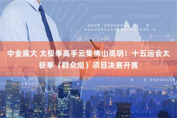 中金宸大 太极拳高手云集佛山高明！十五运会太极拳（群众组）项目决赛开赛