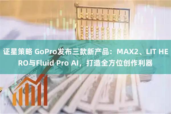 证星策略 GoPro发布三款新产品：MAX2、LIT HERO与Fluid Pro AI，打造全方位创作利器