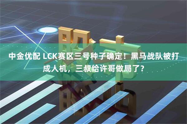 中金优配 LCK赛区三号种子确定！黑马战队被打成人机，三叔给许哥做局了？