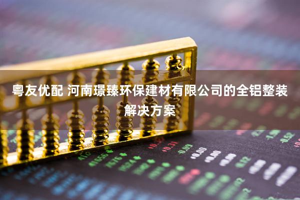 粤友优配 河南璟臻环保建材有限公司的全铝整装解决方案