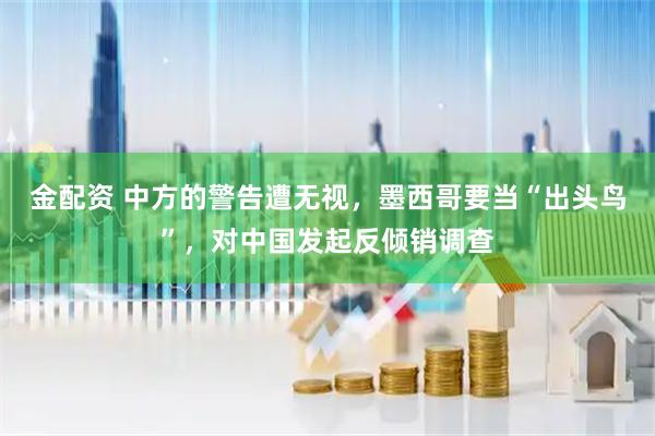 金配资 中方的警告遭无视，墨西哥要当“出头鸟”，对中国发起反倾销调查
