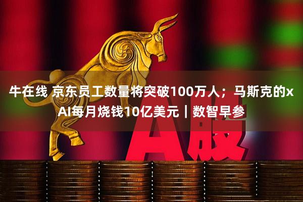 牛在线 京东员工数量将突破100万人；马斯克的xAI每月烧钱10亿美元｜数智早参