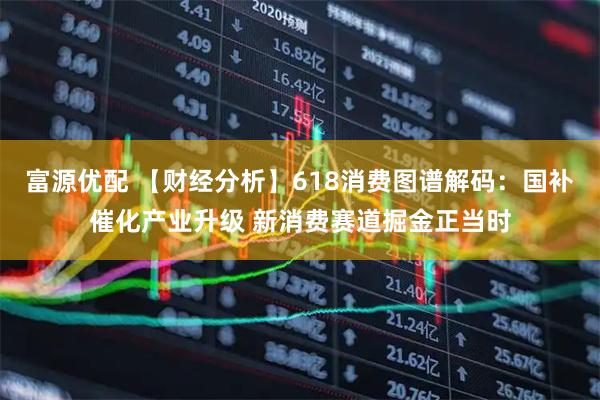 富源优配 【财经分析】618消费图谱解码：国补催化产业升级 新消费赛道掘金正当时