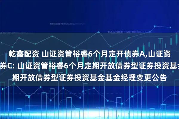 乾鑫配资 山证资管裕睿6个月定开债券A,山证资管裕睿6个月定开债券C: 山证资管裕睿6个月定期开放债券型证券投资基金基金经理变更公告