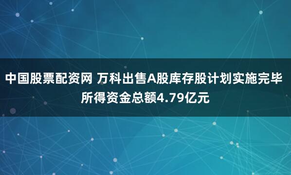 中国股票配资网 万科出售A股库存股计划实施完毕 所得资金总额4.79亿元