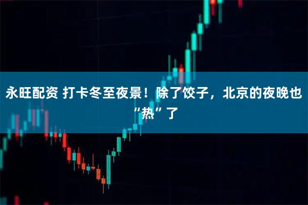 永旺配资 打卡冬至夜景！除了饺子，北京的夜晚也“热”了