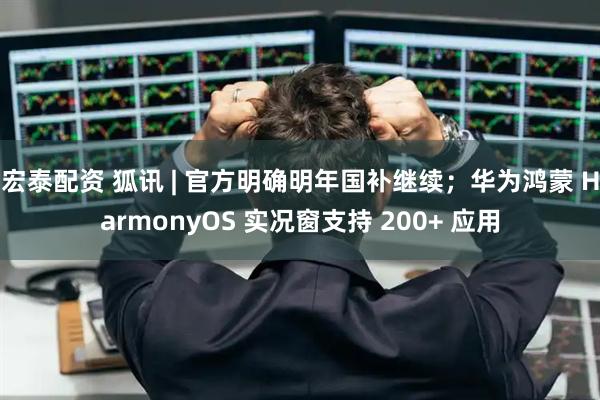 宏泰配资 狐讯 | 官方明确明年国补继续；华为鸿蒙 HarmonyOS 实况窗支持 200+ 应用