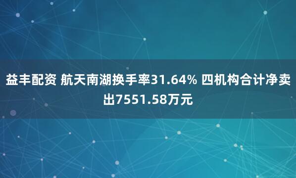 益丰配资 航天南湖换手率31.64% 四机构合计净卖出7551.58万元