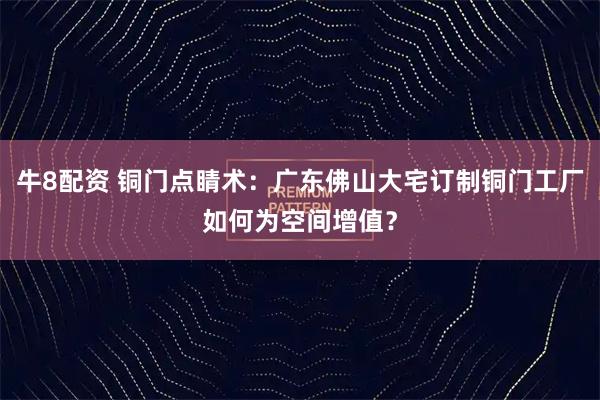 牛8配资 铜门点睛术：广东佛山大宅订制铜门工厂如何为空间增值？