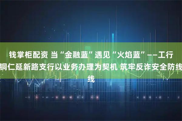 钱掌柜配资 当“金融蓝”遇见“火焰蓝”——工行铜仁延新路支行以业务办理为契机 筑牢反诈安全防线
