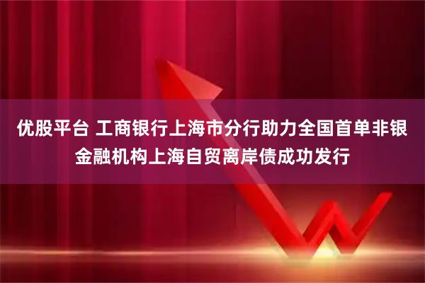 优股平台 工商银行上海市分行助力全国首单非银金融机构上海自贸离岸债成功发行