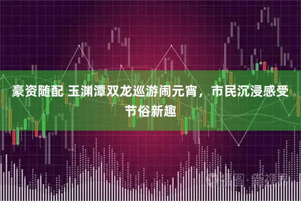 豪资随配 玉渊潭双龙巡游闹元宵,市民沉浸感受节俗新趣