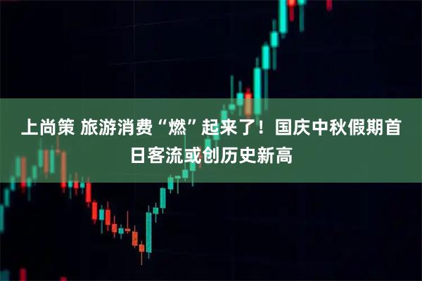 上尚策 旅游消费“燃”起来了!国庆中秋假期首日客流或创历史新高