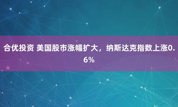 合优投资 美国股市涨幅扩大，纳斯达克指数上涨0.6%