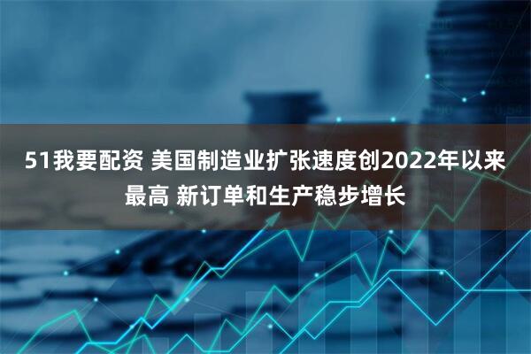 51我要配资 美国制造业扩张速度创2022年以来最高 新订单和生产稳步增长