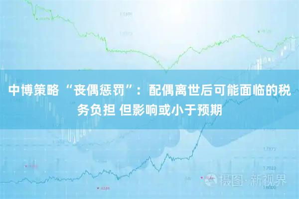 中博策略 “丧偶惩罚”：配偶离世后可能面临的税务负担 但影响或小于预期