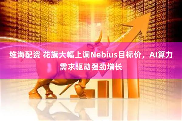 维海配资 花旗大幅上调Nebius目标价，AI算力需求驱动强劲增长