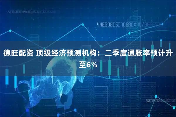德旺配资 顶级经济预测机构：二季度通胀率预计升至6%