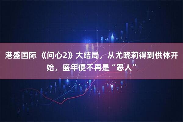 港盛国际 《问心2》大结局,从尤晓莉得到供体开始,盛年便不再是“恶人”