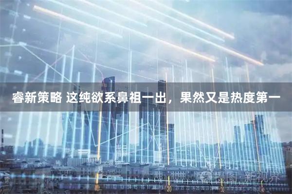 睿新策略 这纯欲系鼻祖一出,果然又是热度第一