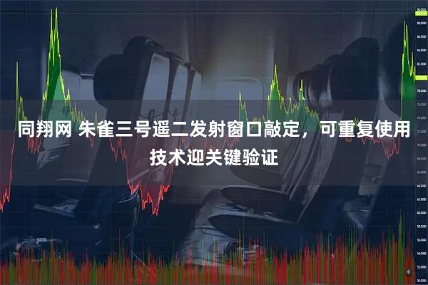 同翔网 朱雀三号遥二发射窗口敲定,可重复使用技术迎关键验证