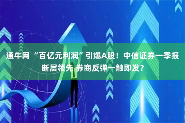 通牛网 “百亿元利润”引爆A股！中信证券一季报断层领先 券商反弹一触即发？