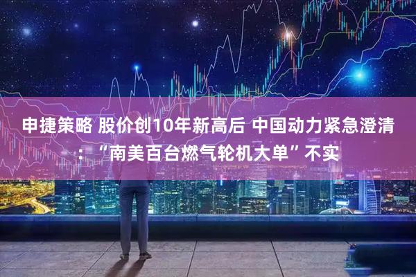 申捷策略 股价创10年新高后 中国动力紧急澄清：“南美百台燃气轮机大单”不实