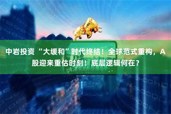 中岩投资 “大缓和”时代终结!全球范式重构,A股迎来重估时刻!底层逻辑何在?